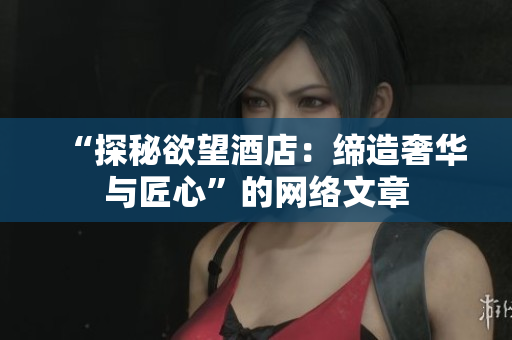 “探秘欲望酒店：缔造奢华与匠心”的网络文章