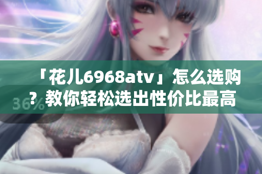「花儿6968atv」怎么选购？教你轻松选出性价比最高的款式！