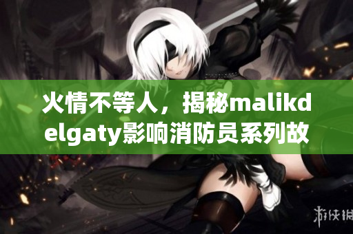 火情不等人，揭秘malikdelgaty影响消防员系列故事