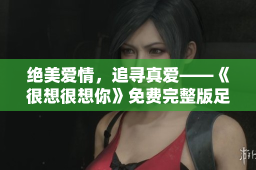 绝美爱情，追寻真爱——《很想很想你》免费完整版足不出户观看