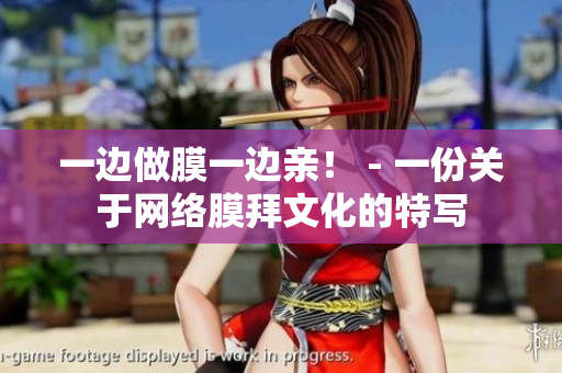 一边做膜一边亲！ - 一份关于网络膜拜文化的特写