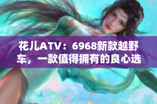 花儿ATV：6968新款越野车，一款值得拥有的良心选择