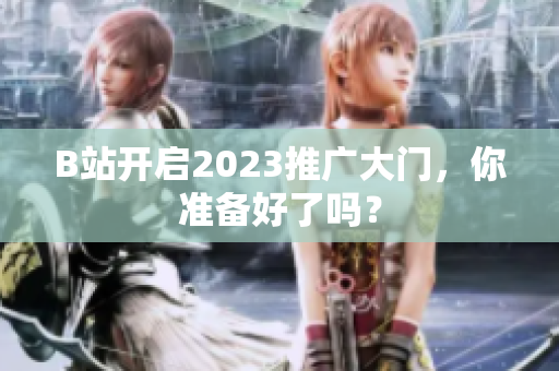 B站开启2023推广大门，你准备好了吗？