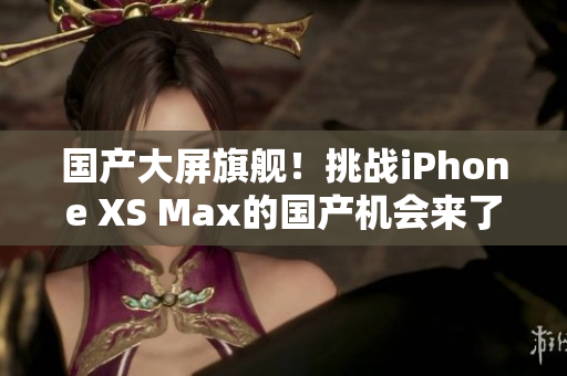 国产大屏旗舰！挑战iPhone XS Max的国产机会来了！