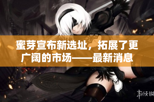 蜜芽宣布新选址，拓展了更广阔的市场——最新消息