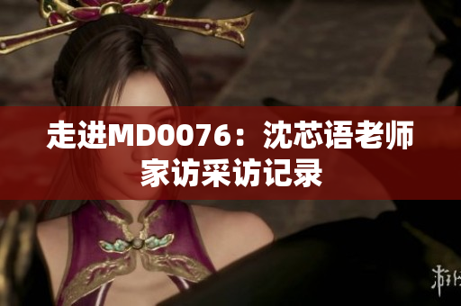 走进MD0076：沈芯语老师家访采访记录