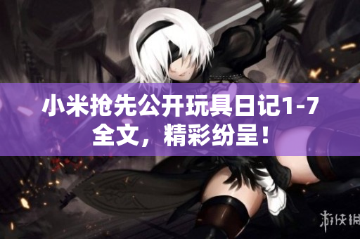 小米抢先公开玩具日记1-7全文，精彩纷呈！