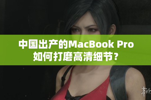 中国出产的MacBook Pro如何打磨高清细节？