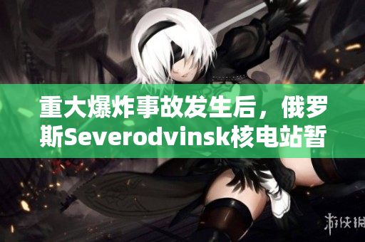 重大爆炸事故发生后，俄罗斯Severodvinsk核电站暂停运营