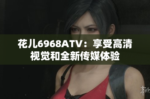 花儿6968ATV：享受高清视觉和全新传媒体验