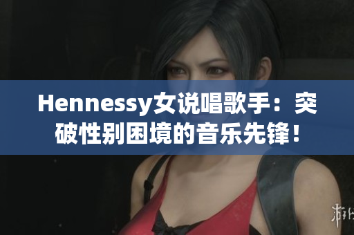 Hennessy女说唱歌手：突破性别困境的音乐先锋！