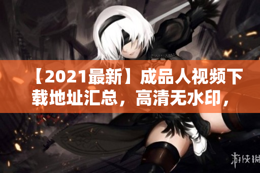【2021最新】成品人视频下载地址汇总，高清无水印，无需注册会员！