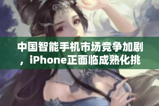 中国智能手机市场竞争加剧，iPhone正面临成熟化挑战