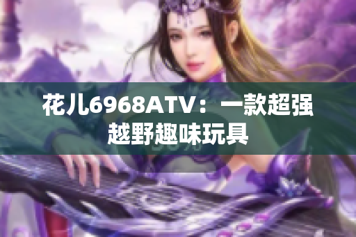 花儿6968ATV：一款超强越野趣味玩具