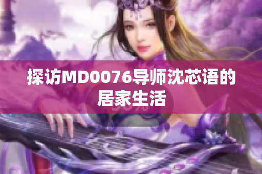 探访MD0076导师沈芯语的居家生活
