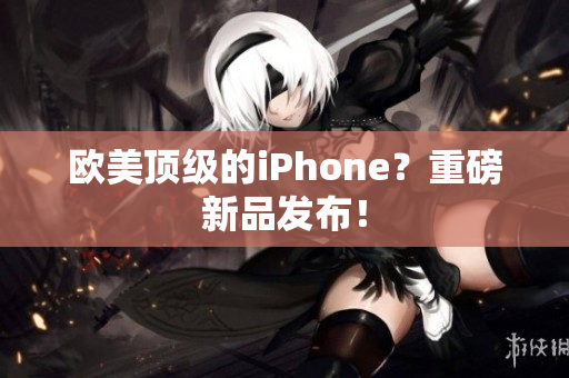 欧美顶级的iPhone？重磅新品发布！