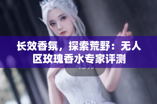 长效香氛，探索荒野：无人区玫瑰香水专家评测