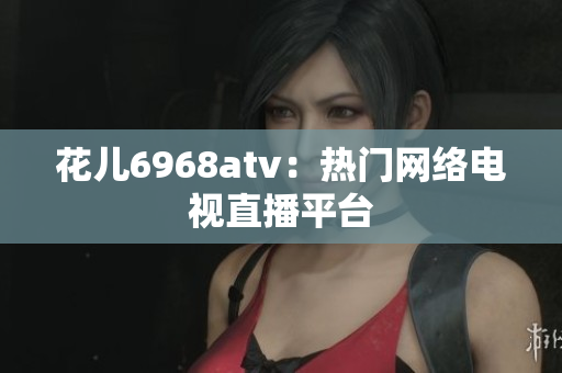 花儿6968atv：热门网络电视直播平台