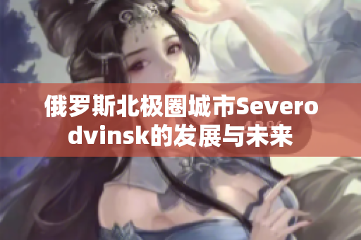 俄罗斯北极圈城市Severodvinsk的发展与未来