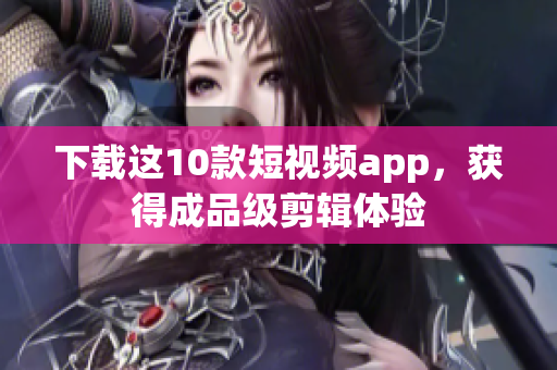 下载这10款短视频app，获得成品级剪辑体验