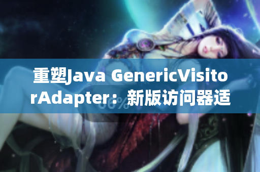 重塑Java GenericVisitorAdapter：新版访问器适配器