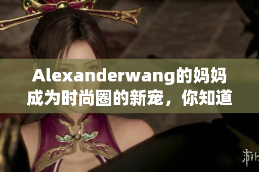 Alexanderwang的妈妈成为时尚圈的新宠，你知道原因吗？
