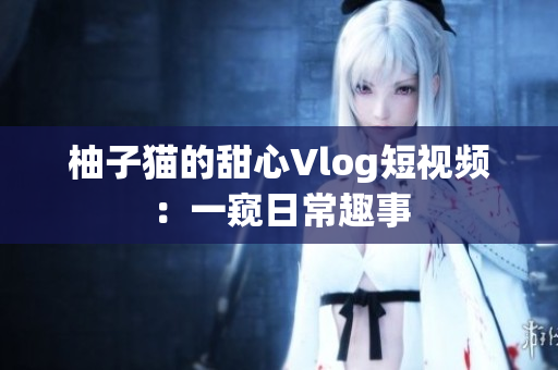 柚子猫的甜心Vlog短视频：一窥日常趣事
