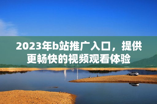 2023年b站推广入口，提供更畅快的视频观看体验