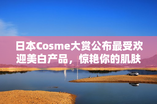日本Cosme大赏公布最受欢迎美白产品，惊艳你的肌肤！