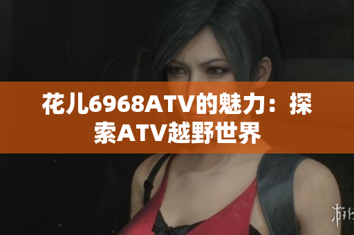 花儿6968ATV的魅力：探索ATV越野世界