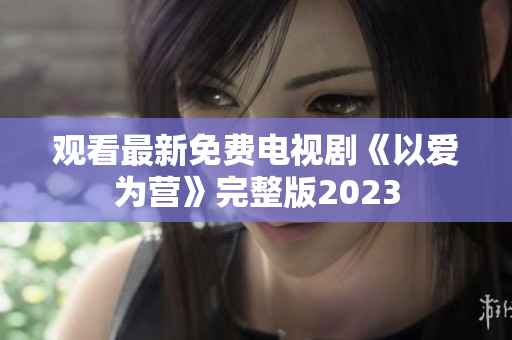 观看最新免费电视剧《以爱为营》完整版2023