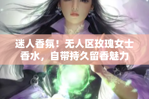 迷人香氛！无人区玫瑰女士香水，自带持久留香魅力