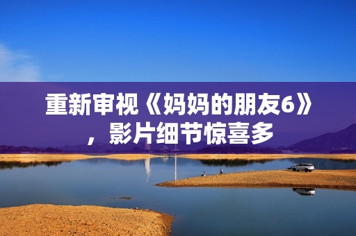 重新审视《妈妈的朋友6》，影片细节惊喜多