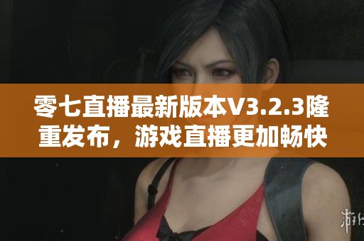 零七直播最新版本V3.2.3隆重发布，游戏直播更加畅快！