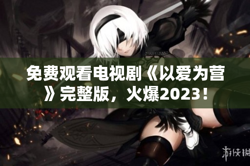 免费观看电视剧《以爱为营》完整版，火爆2023！
