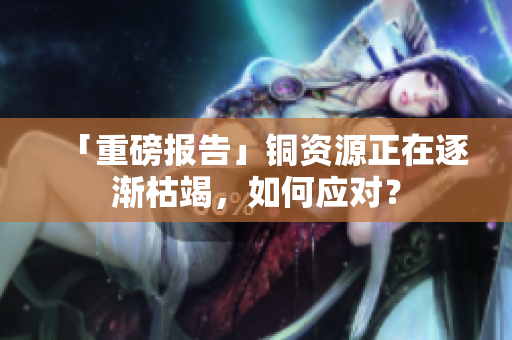 「重磅报告」铜资源正在逐渐枯竭，如何应对？