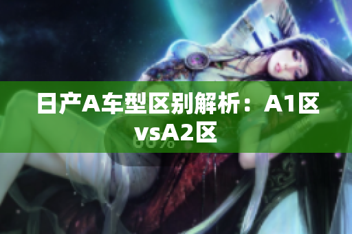 日产A车型区别解析：A1区vsA2区