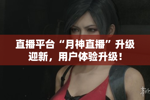 直播平台“月神直播”升级迎新，用户体验升级！