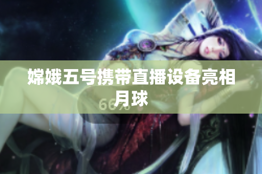 嫦娥五号携带直播设备亮相月球