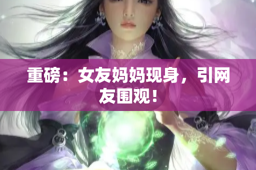 重磅：女友妈妈现身，引网友围观！