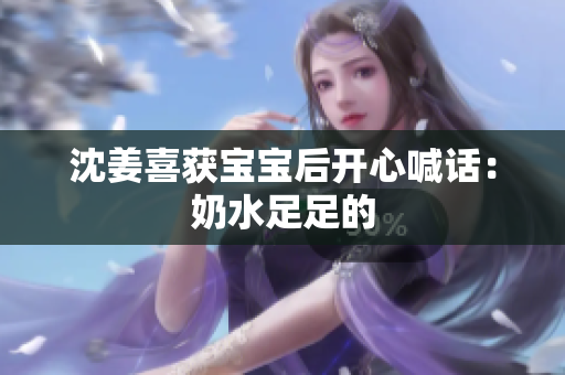 沈姜喜获宝宝后开心喊话：奶水足足的