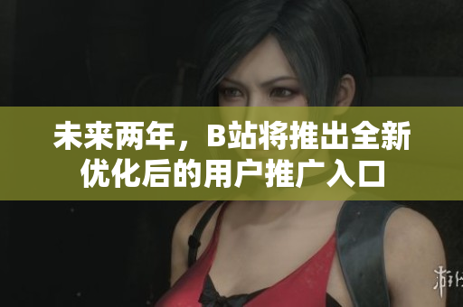 未来两年，B站将推出全新优化后的用户推广入口