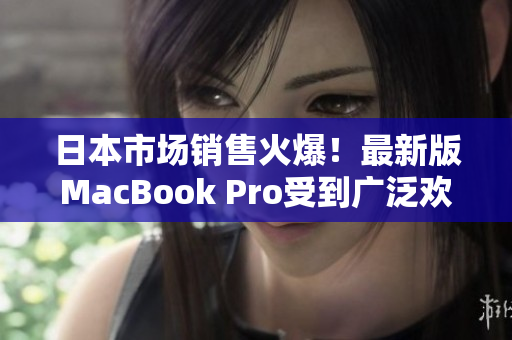日本市场销售火爆！最新版MacBook Pro受到广泛欢迎