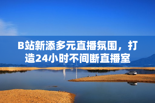 B站新添多元直播氛围，打造24小时不间断直播室
