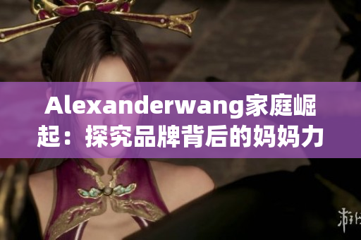 Alexanderwang家庭崛起：探究品牌背后的妈妈力量