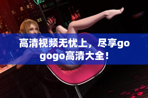高清视频无忧上，尽享gogogo高清大全！
