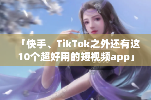 「快手、TikTok之外还有这10个超好用的短视频app」
