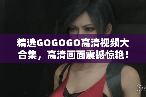 精选GOGOGO高清视频大合集，高清画面震撼惊艳！