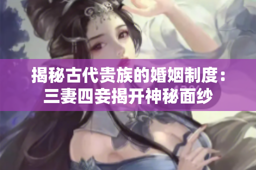 揭秘古代贵族的婚姻制度：三妻四妾揭开神秘面纱