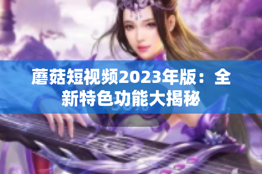 蘑菇短视频2023年版：全新特色功能大揭秘